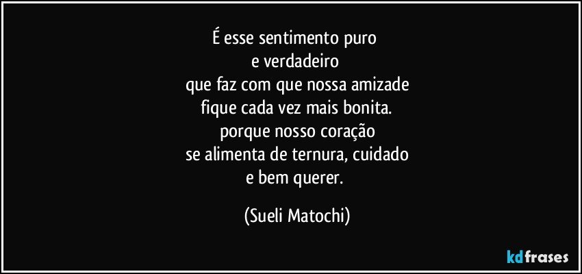 É esse sentimento puro 
e verdadeiro 
que faz com que nossa amizade
 fique cada vez mais bonita. 
porque nosso coração
se alimenta de ternura, cuidado
e bem querer. (Sueli Matochi)