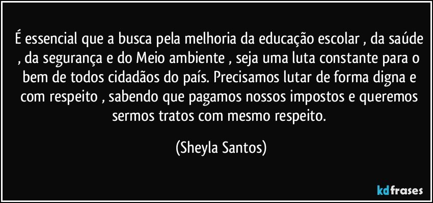 É essencial que a busca pela melhoria da educação escolar , da saúde , da segurança e do Meio ambiente , seja uma luta constante para o bem de todos cidadãos do país. Precisamos lutar de forma digna e com respeito , sabendo que pagamos nossos impostos e queremos sermos tratos com mesmo respeito. (Sheyla Santos)