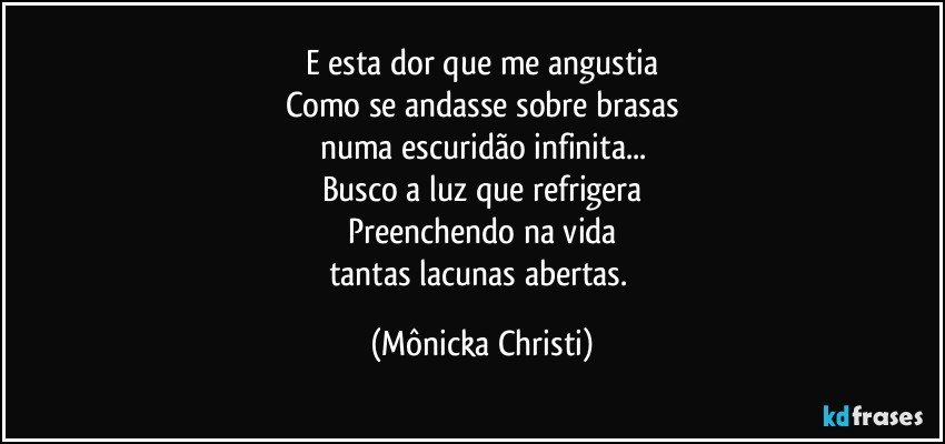 E esta dor que me angustia
Como se andasse sobre brasas
numa escuridão infinita...
Busco a luz que refrigera
Preenchendo na vida
tantas lacunas abertas. (Mônicka Christi)