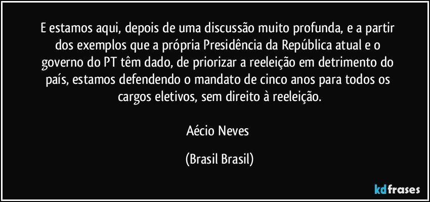 E estamos aqui, depois de uma discussão muito profunda, e a partir dos exemplos que a própria Presidência da República atual e o governo do PT têm dado, de priorizar a reeleição em detrimento do país, estamos defendendo o mandato de cinco anos para todos os cargos eletivos, sem direito à reeleição.

Aécio Neves (Brasil Brasil)