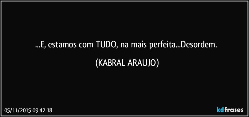 ...E, estamos com TUDO, na mais perfeita...Desordem. (KABRAL ARAUJO)