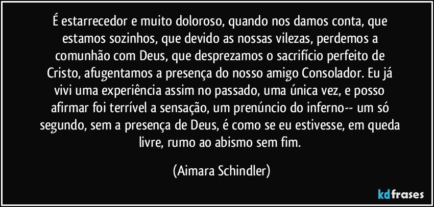 É estarrecedor e muito doloroso, quando nos damos conta, que estamos sozinhos, que devido as nossas vilezas, perdemos a comunhão com Deus,  que desprezamos o sacrifício perfeito de Cristo,  afugentamos a presença do nosso amigo Consolador. Eu já vivi uma experiência assim no passado, uma única vez,  e posso afirmar foi terrível a sensação, um prenúncio do inferno-- um só segundo, sem a presença de Deus, é como se eu estivesse, em queda livre, rumo ao abismo sem fim. (Aimara Schindler)