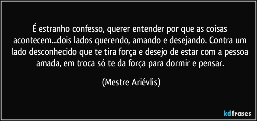 É estranho confesso, querer entender por que as coisas acontecem...dois lados querendo, amando e desejando. Contra um lado desconhecido que te tira força e desejo de estar com a pessoa amada, em troca só te da força para dormir e pensar. (Mestre Ariévlis)