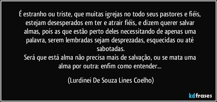 É estranho ou triste, que muitas igrejas no todo seus pastores e fiéis, estejam desesperados em ter e atrair fiéis, e dizem querer salvar almas, pois as que estão perto deles necessitando de apenas uma palavra, serem lembradas sejam desprezadas, esquecidas ou até sabotadas.
Será que está alma não precisa mais de salvação, ou se mata uma alma por outra: enfim como entender... (Lurdinei De Souza Lines Coelho)