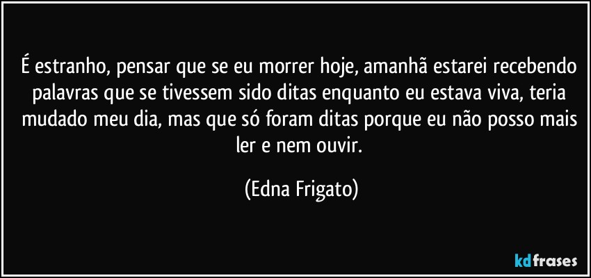 É estranho, pensar que se eu morrer hoje, amanhã estarei recebendo palavras que se tivessem sido ditas enquanto eu estava viva, teria mudado meu dia, mas que só foram ditas porque eu não posso mais ler e nem ouvir. (Edna Frigato)