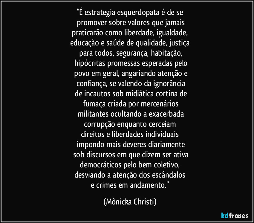 "É estrategia esquerdopata é de se
 promover sobre valores que jamais
 praticarão como liberdade, igualdade, 
educação e saúde de qualidade, justiça
 para todos,  segurança, habitação,
 hipócritas promessas esperadas pelo
 povo em geral, angariando atenção e
 confiança, se valendo da ignorância
 de incautos sob midiática cortina de
 fumaça criada por mercenários
 militantes ocultando a exacerbada
 corrupção enquanto cerceiam 
direitos e liberdades individuais
 impondo mais deveres diariamente
 sob discursos em que dizem ser ativa
 democráticos pelo bem coletivo, 
desviando a atenção dos  escândalos
 e crimes em andamento." (Mônicka Christi)