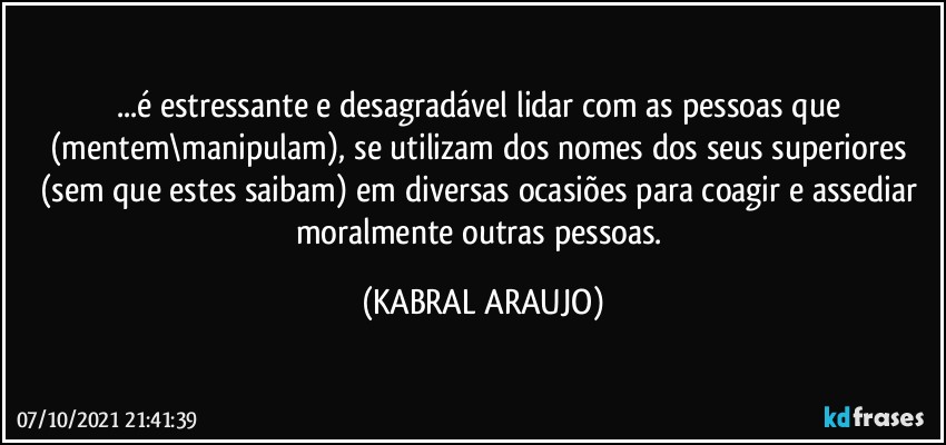 ...é estressante e desagradável lidar com as pessoas que (mentem\manipulam), se utilizam dos nomes dos seus superiores (sem que estes saibam) em diversas ocasiões para coagir e assediar moralmente outras pessoas. (KABRAL ARAUJO)