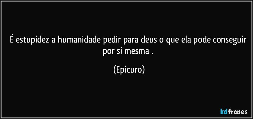 É estupidez a humanidade pedir para deus o que ela pode conseguir por si mesma . (Epicuro)