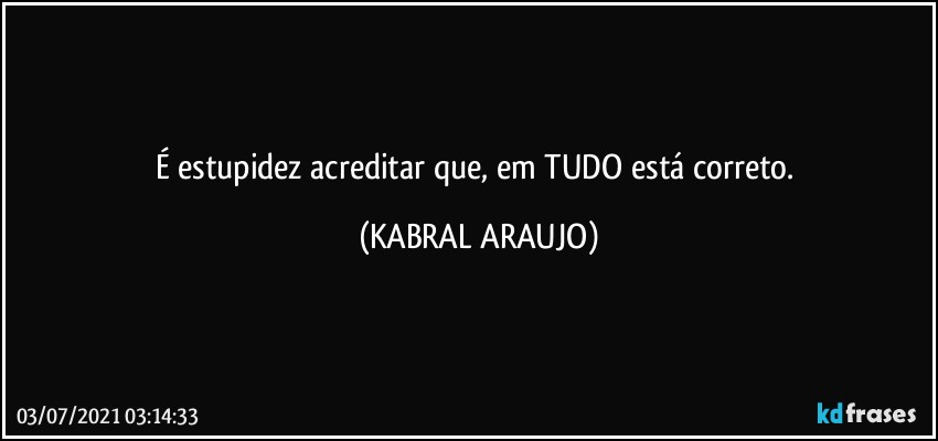 É estupidez acreditar que, em TUDO está correto. (KABRAL ARAUJO)