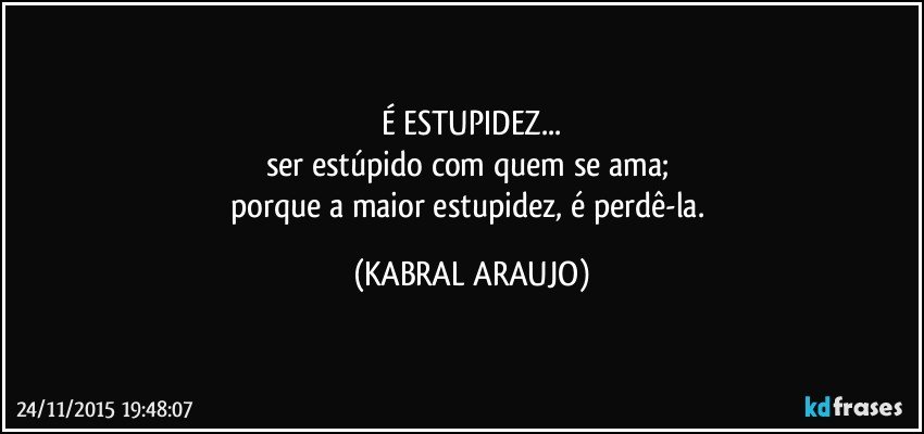 É ESTUPIDEZ...
ser estúpido com quem se ama; 
porque a maior estupidez, é perdê-la. (KABRAL ARAUJO)