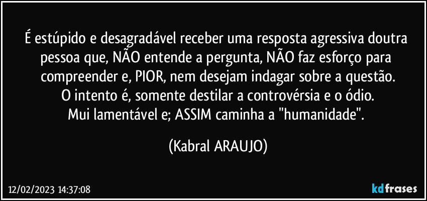 É estúpido e desagradável receber uma resposta agressiva doutra pessoa que, NÃO entende a pergunta, NÃO faz esforço para compreender e, PIOR, nem desejam indagar sobre a questão.
O intento é, somente destilar a controvérsia e o ódio.
Mui lamentável e; ASSIM caminha a "humanidade". (KABRAL ARAUJO)