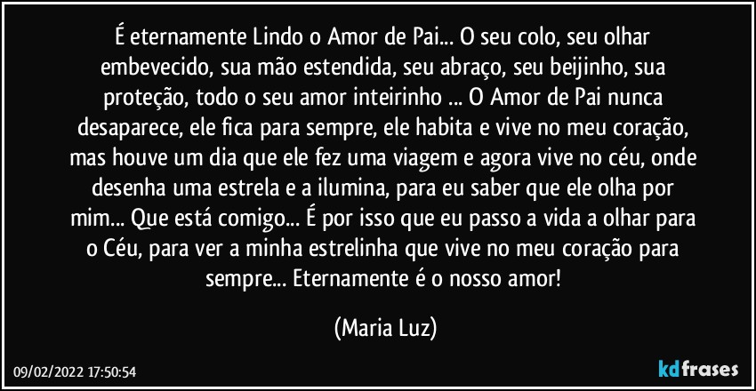 É eternamente Lindo o Amor de Pai... O seu colo, seu olhar embevecido, sua mão estendida, seu abraço, seu beijinho, sua proteção, todo o seu amor inteirinho ... O Amor de Pai nunca desaparece, ele fica para sempre, ele habita e vive no meu coração, mas houve um dia que ele fez uma viagem e agora vive no céu, onde desenha uma estrela e a ilumina, para eu saber que ele olha por mim... Que está comigo... É por isso que eu passo a vida a olhar para o Céu, para ver a minha estrelinha que vive no meu coração para sempre... Eternamente é o nosso amor! (Maria Luz)