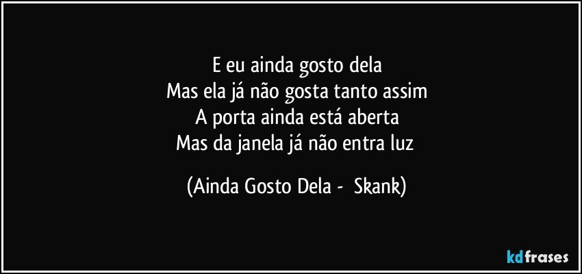 E eu ainda gosto dela
Mas ela já não gosta tanto assim
A porta ainda está aberta
Mas da janela já não entra luz (Ainda Gosto Dela -  Skank)