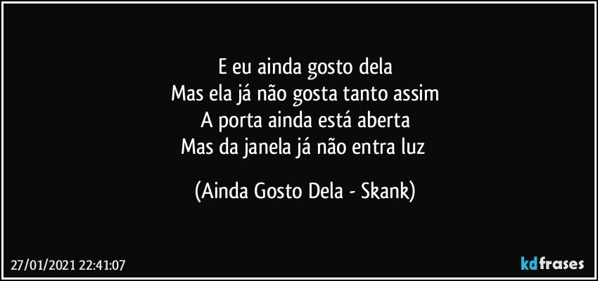 E eu ainda gosto dela
Mas ela já não gosta tanto assim
A porta ainda está aberta
Mas da janela já não entra luz (Ainda Gosto Dela - Skank)