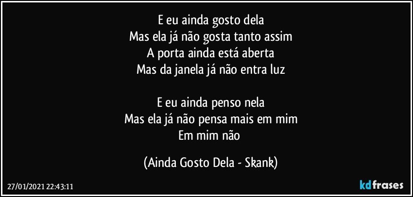 E eu ainda gosto dela
Mas ela já não gosta tanto assim
A porta ainda está aberta
Mas da janela já não entra luz

E eu ainda penso nela
Mas ela já não pensa mais em mim
Em mim não (Ainda Gosto Dela - Skank)