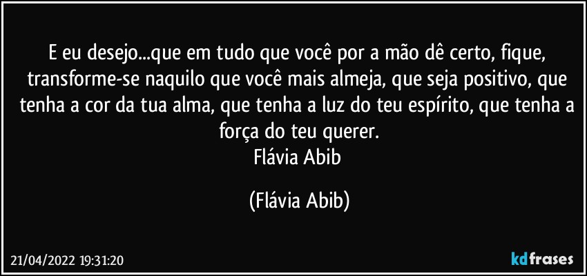 E eu desejo...que em tudo que você por a mão dê certo, fique, transforme-se naquilo que você mais almeja, que seja positivo, que tenha a cor da tua alma, que tenha a luz do teu espírito, que tenha a força do teu querer.
Flávia Abib (Flávia Abib)