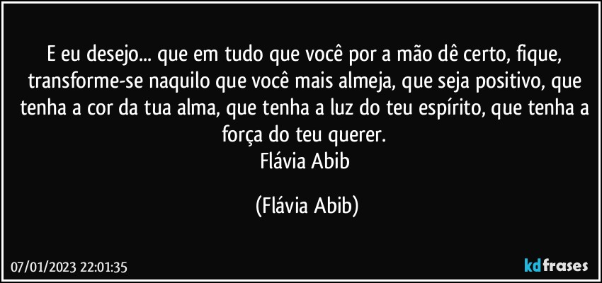 E eu desejo... que em tudo que você por a mão dê certo, fique, transforme-se naquilo que você mais almeja, que seja positivo, que tenha a cor da tua alma, que tenha a luz do teu espírito, que tenha a força do teu querer. 
Flávia Abib (Flávia Abib)