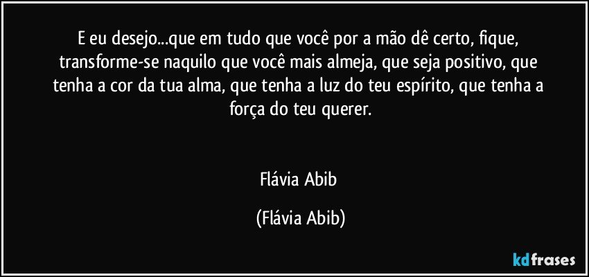 E eu desejo...que em tudo que você por a mão dê certo, fique, transforme-se naquilo que você mais almeja, que seja positivo, que tenha a cor da tua alma, que tenha a luz do teu espírito, que tenha a força do teu querer.


Flávia Abib (Flávia Abib)