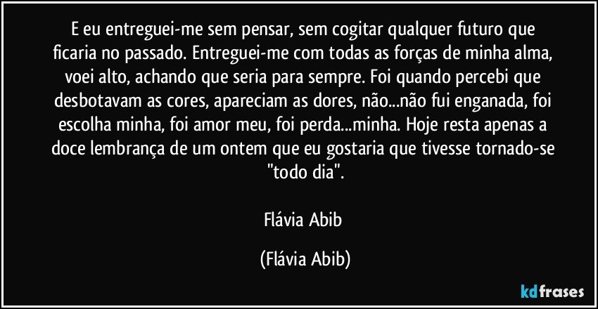 E eu entreguei-me sem pensar, sem cogitar qualquer futuro que ficaria no passado. Entreguei-me com todas as forças de minha alma, voei alto, achando que seria para sempre. Foi quando percebi que desbotavam as cores, apareciam as dores, não...não fui enganada, foi escolha minha, foi amor meu, foi perda...minha. Hoje resta apenas a doce lembrança de um ontem que eu gostaria que tivesse tornado-se "todo dia".

Flávia Abib (Flávia Abib)