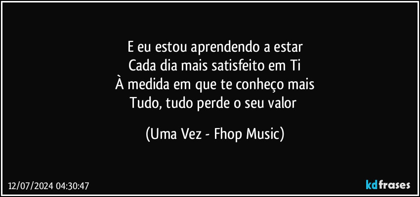 E eu estou aprendendo a estar
Cada dia mais satisfeito em Ti
À medida em que te conheço mais
Tudo, tudo perde o seu valor (Uma Vez - Fhop Music)