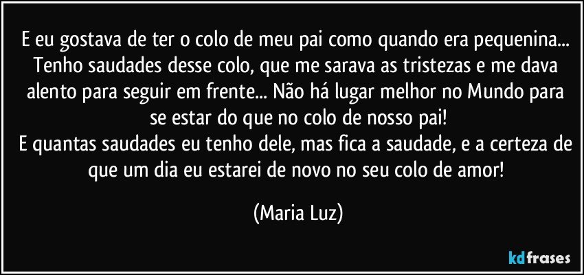 E eu gostava de ter o colo de meu pai como quando era pequenina... Tenho saudades desse colo, que me sarava as tristezas e me dava alento para seguir em frente... Não há lugar melhor no Mundo para se estar do que no colo de nosso pai!
E quantas saudades eu tenho dele, mas fica a saudade, e a certeza de que um dia eu estarei de novo no seu colo de amor! (Maria Luz)