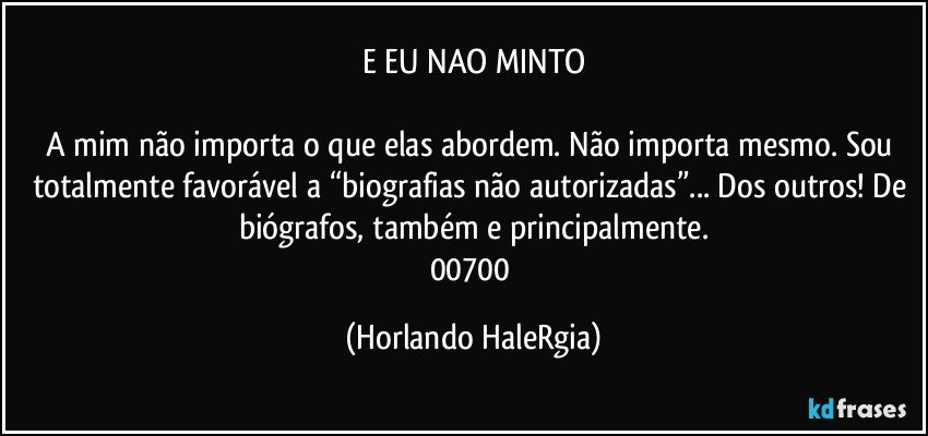 E EU NAO MINTO

A mim não importa o que elas abordem. Não importa mesmo. Sou totalmente favorável a “biografias não autorizadas”... Dos outros! De biógrafos, também e principalmente.
00700 (Horlando HaleRgia)