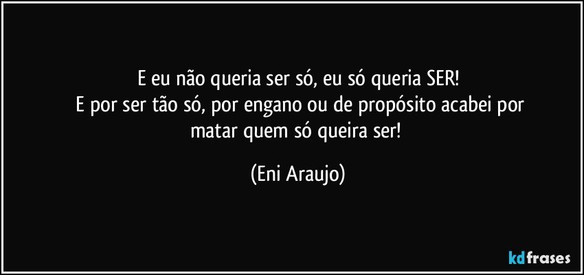 E eu não queria ser só, eu só queria SER!
 E por ser tão só, por engano ou de propósito acabei por
matar quem só queira ser! (Eni Araujo)
