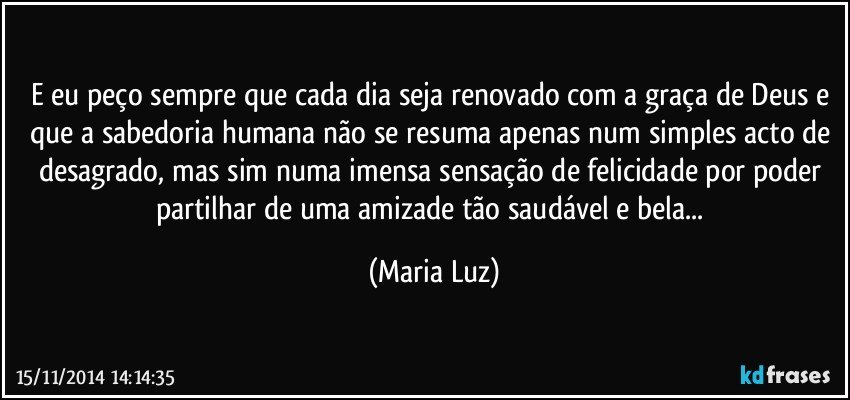 E eu peço sempre que cada dia seja renovado com a graça de Deus e que a sabedoria humana não se resuma apenas num simples acto de desagrado, mas sim numa imensa sensação de felicidade por poder partilhar de uma amizade tão saudável e bela... (Maria Luz)