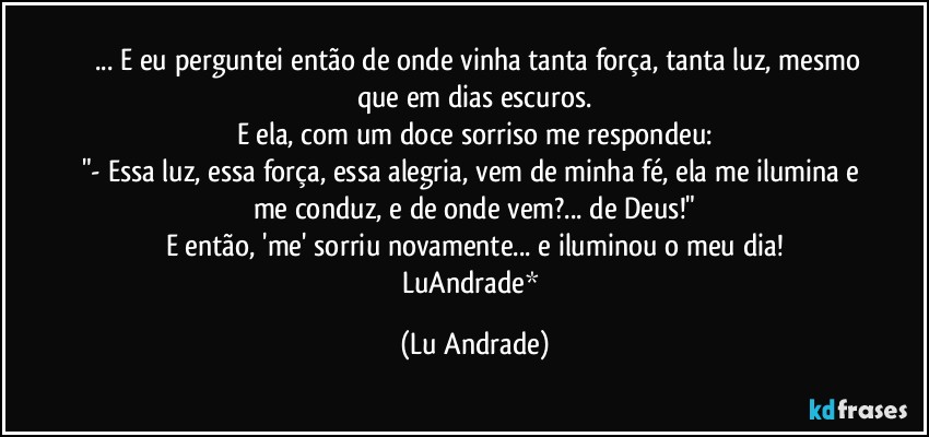 ❤ ... E eu perguntei então de onde vinha tanta força, tanta luz, mesmo que em dias escuros.
E ela, com um doce sorriso me respondeu:
"- Essa luz, essa força, essa alegria, vem de minha fé, ela me ilumina e me conduz, e de onde vem?... de Deus!"
E então, 'me' sorriu novamente... e iluminou o meu dia!
LuAndrade* (Lu Andrade)