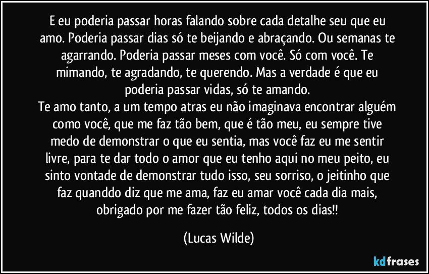 E eu poderia passar horas falando sobre cada detalhe seu que eu amo. Poderia passar dias só te beijando e abraçando. Ou semanas te agarrando. Poderia passar meses com você. Só com você. Te mimando, te agradando, te querendo. Mas a verdade é que eu poderia passar vidas, só te amando.
Te amo tanto, a um tempo atras eu não imaginava encontrar alguém como você, que me faz tão bem, que é tão meu, eu sempre tive medo de demonstrar o que eu sentia, mas você faz eu me sentir livre, para te dar todo o amor que eu tenho aqui no meu peito, eu sinto vontade de demonstrar tudo isso, seu sorriso, o jeitinho que faz quanddo diz que me ama, faz eu amar você cada dia mais, obrigado por me fazer tão feliz, todos os dias!! (Lucas Wilde)