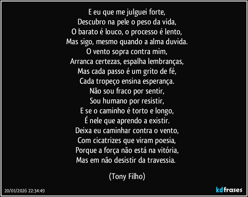 E eu que me julguei forte,
Descubro na pele o peso da vida,
O barato é louco, o processo é lento,
Mas sigo, mesmo quando a alma duvida.
O vento sopra contra mim,
Arranca certezas, espalha lembranças,
Mas cada passo é um grito de fé,
Cada tropeço ensina esperança.
Não sou fraco por sentir,
Sou humano por resistir,
E se o caminho é torto e longo,
É nele que aprendo a existir.
Deixa eu caminhar contra o vento,
Com cicatrizes que viram poesia,
Porque a força não está na vitória,
Mas em não desistir da travessia. (Tony Filho)