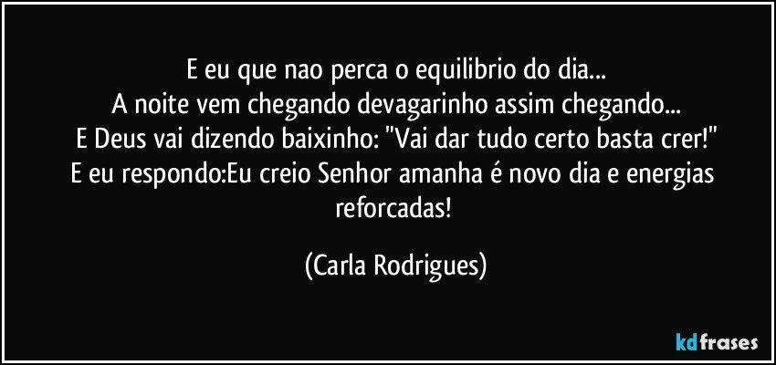 E eu que nao perca o equilibrio do dia...
A noite vem chegando devagarinho assim chegando...
E Deus vai dizendo baixinho: "Vai dar tudo certo basta crer!"
E eu respondo:Eu creio Senhor amanha é novo dia e energias reforcadas! (Carla Rodrigues)