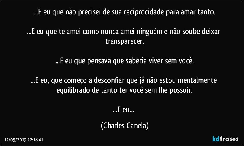 ...E eu que não precisei de sua reciprocidade para amar tanto.

...E eu que te amei como nunca amei ninguém e não soube deixar transparecer.

...E eu que pensava que saberia viver sem você.

...E eu, que começo a desconfiar que já não estou mentalmente equilibrado de tanto ter você sem lhe possuir.

...E eu... (Charles Canela)