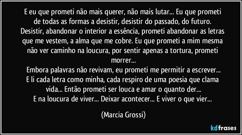 E eu que prometi não mais querer, não mais lutar... Eu que prometi de todas as formas a desistir, desistir do passado, do futuro. 
Desistir, abandonar o interior a essência, prometi abandonar as letras que me vestem, a alma que me cobre. Eu que prometi a mim mesma não ver caminho na loucura, por sentir apenas a tortura, prometi morrer...
Embora palavras não revivam, eu prometi me permitir a escrever...
E li cada letra como minha, cada respiro de uma poesia que clama vida... Então prometi ser louca e amar o quanto der...
E na loucura de viver... Deixar acontecer... E viver o que vier... (Marcia Grossi)