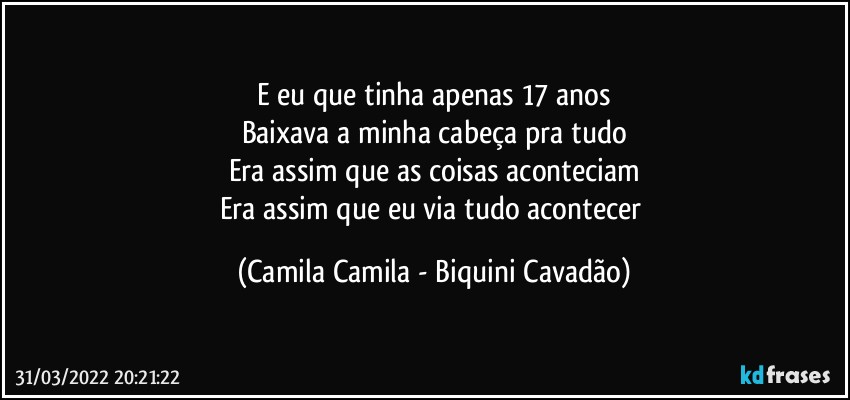 E eu que tinha apenas 17 anos
Baixava a minha cabeça pra tudo
Era assim que as coisas aconteciam
Era assim que eu via tudo acontecer (Camila Camila - Biquini Cavadão)