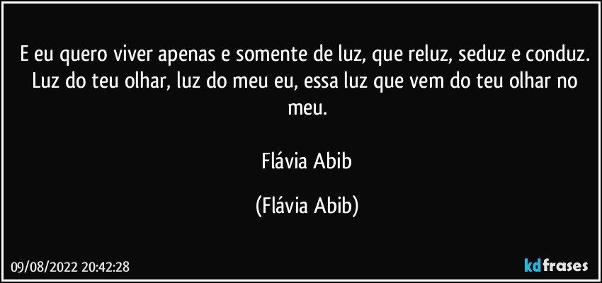 E eu quero viver apenas e somente de luz, que reluz, seduz e conduz. Luz do teu olhar, luz do meu eu, essa luz que vem do teu olhar no meu.

 Flávia Abib (Flávia Abib)