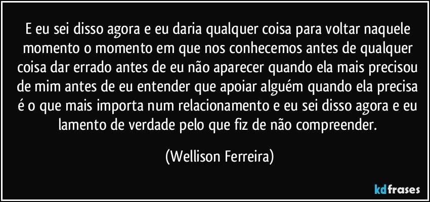 E eu sei disso agora e eu daria qualquer coisa para voltar naquele momento o momento em que nos conhecemos antes de qualquer coisa dar errado antes de eu não aparecer quando ela mais precisou de mim antes de eu entender que apoiar alguém quando ela precisa é o que mais importa num relacionamento e eu sei disso agora e eu lamento de verdade pelo que fiz de não compreender. (Wellison Ferreira)