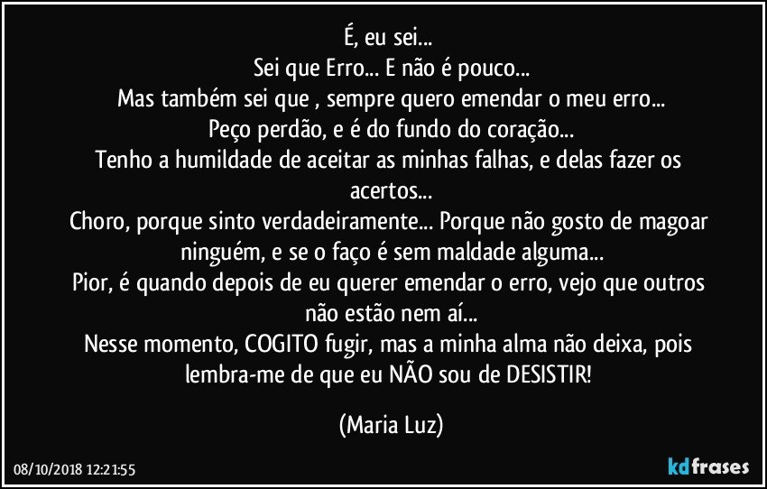 É, eu sei... 
Sei que Erro... E não é pouco...
Mas também sei que , sempre quero emendar o meu erro...
Peço perdão, e é do fundo do coração...
Tenho a humildade de aceitar as minhas falhas, e delas fazer os acertos...
Choro, porque sinto verdadeiramente... Porque não gosto de magoar ninguém, e se o faço é sem maldade alguma...
Pior, é quando depois de eu querer emendar o erro, vejo que outros não estão nem aí...
Nesse momento, COGITO fugir, mas a minha alma não deixa, pois lembra-me de que eu NÃO sou de DESISTIR! (Maria Luz)