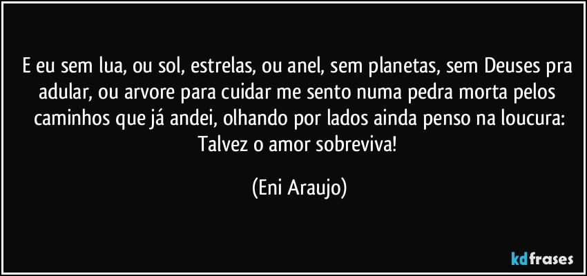 E eu sem lua, ou sol,  estrelas, ou anel, sem planetas, sem Deuses pra adular, ou arvore para cuidar me sento numa pedra morta pelos caminhos que já andei, olhando por lados  ainda penso na loucura:
Talvez o amor  sobreviva! (Eni Araujo)