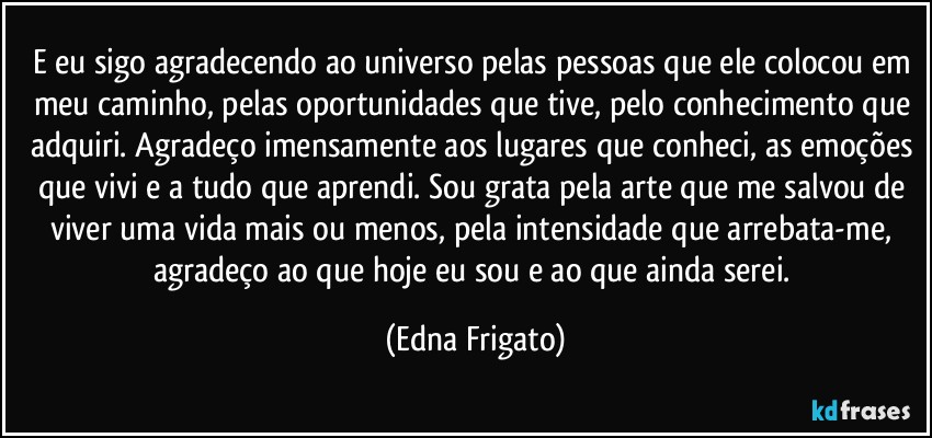 E eu sigo agradecendo ao universo pelas pessoas que ele colocou em meu caminho, pelas oportunidades que tive, pelo conhecimento que adquiri. Agradeço imensamente aos lugares que conheci, as emoções que vivi e a tudo que aprendi. Sou grata pela arte que me salvou de viver uma vida mais ou menos, pela intensidade que arrebata-me, agradeço ao que hoje eu sou e ao que ainda serei. (Edna Frigato)