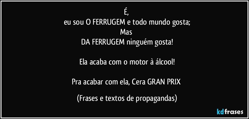 É, 
eu sou O FERRUGEM e todo mundo gosta;
Mas 
DA FERRUGEM ninguém gosta!

Ela acaba com o motor à álcool!

Pra acabar com ela, Cera GRAN PRIX (Frases e textos de propagandas)