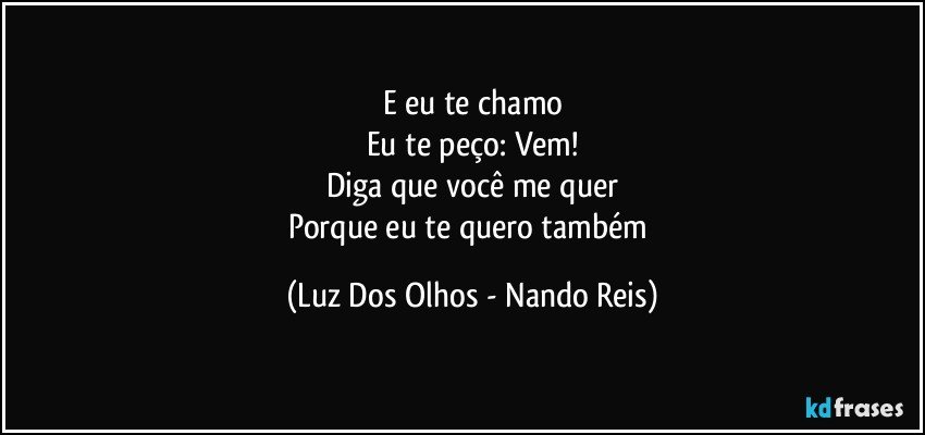 E eu te chamo
Eu te peço: Vem!
Diga que você me quer
Porque eu te quero também (Luz Dos Olhos - Nando Reis)