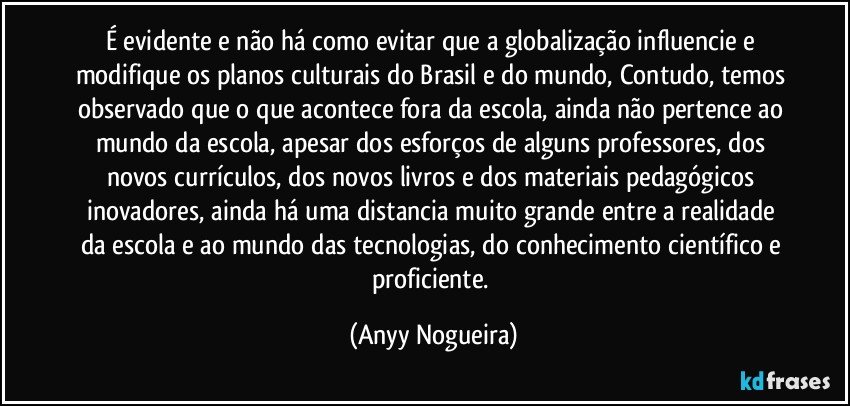 É evidente e não há como evitar que a globalização influencie e modifique os planos culturais do Brasil e do mundo, Contudo, temos observado que o que acontece fora da escola, ainda não pertence ao mundo da escola, apesar dos esforços de alguns professores, dos novos currículos, dos novos livros e dos materiais pedagógicos inovadores, ainda há uma distancia muito grande entre a realidade da escola e ao mundo das tecnologias, do conhecimento científico e proficiente. (Anyy Nogueira)