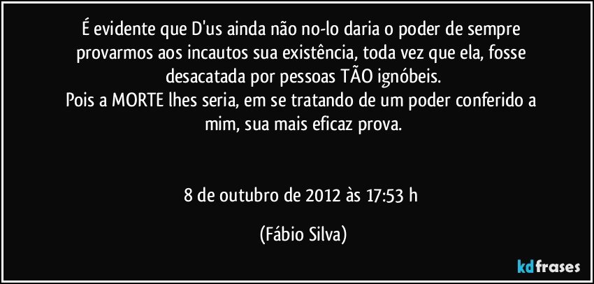 É evidente que D'us ainda não no-lo daria o poder de sempre provarmos aos incautos sua existência, toda vez que ela, fosse desacatada por pessoas TÃO ignóbeis.
Pois a MORTE lhes seria, em se tratando de um poder conferido a mim, sua mais eficaz prova.


8 de outubro de 2012 às 17:53 h (Fábio Silva)