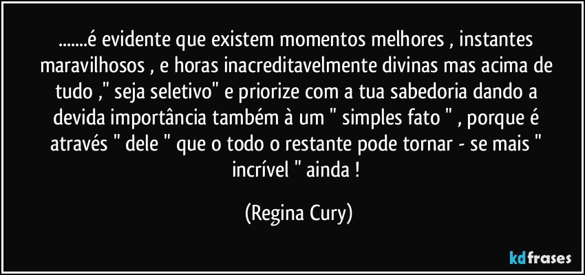 ...é evidente que existem momentos melhores , instantes maravilhosos  , e horas inacreditavelmente divinas  mas acima de tudo ,"  seja seletivo"   e priorize  com a  tua sabedoria  dando   a devida importância também  à um " simples fato " , porque  é através " dele " que o  todo o restante   pode tornar - se  mais " incrível " ainda ! (Regina Cury)