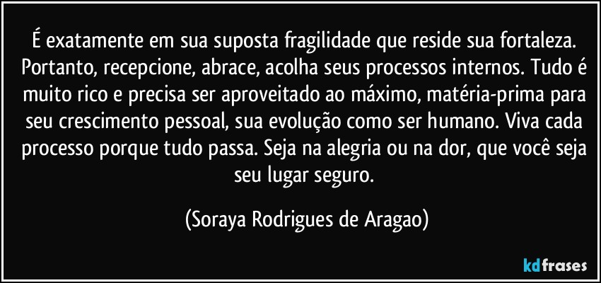 É exatamente em sua suposta fragilidade que reside sua fortaleza. Portanto, recepcione, abrace, acolha seus processos internos. Tudo é muito rico e precisa ser aproveitado ao máximo, matéria-prima para seu crescimento pessoal, sua evolução como ser humano. Viva cada processo porque tudo passa. Seja na alegria ou na dor, que você seja seu lugar seguro. (Soraya Rodrigues de Aragao)