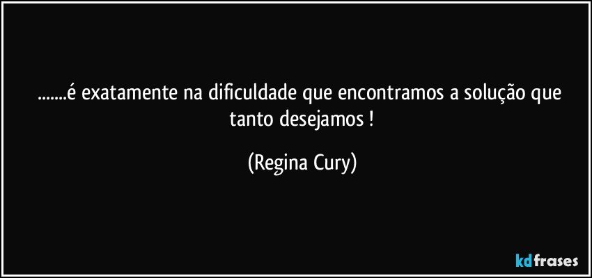 ...é   exatamente    na dificuldade que encontramos  a solução que   tanto   desejamos ! (Regina Cury)