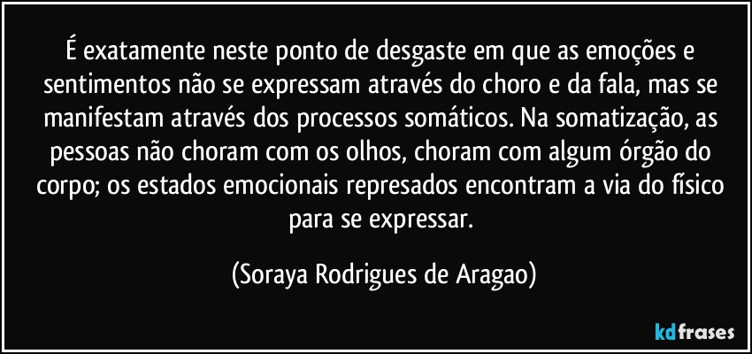 É exatamente neste ponto de desgaste em que as emoções e sentimentos não se expressam através do choro e da fala, mas se manifestam através dos processos somáticos. Na somatização, as pessoas não choram com os olhos, choram com algum órgão do corpo; os estados emocionais represados encontram a via do físico para se expressar. (Soraya Rodrigues de Aragao)