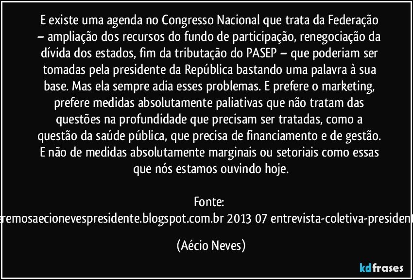 E existe uma agenda no Congresso Nacional que trata da Federação – ampliação dos recursos do fundo de participação, renegociação da dívida dos estados, fim da tributação do PASEP – que poderiam ser tomadas pela presidente da República bastando uma palavra à sua base. Mas ela sempre adia esses problemas. E prefere o marketing, prefere medidas absolutamente paliativas que não tratam das questões na profundidade que precisam ser tratadas, como a questão da saúde pública, que precisa de financiamento e de gestão. E não de medidas absolutamente marginais ou setoriais como essas que nós estamos ouvindo hoje.

Fonte: http://www.queremosaecionevespresidente.blogspot.com.br/2013/07/entrevista-coletiva-presidente-nacional.html (Aécio Neves)