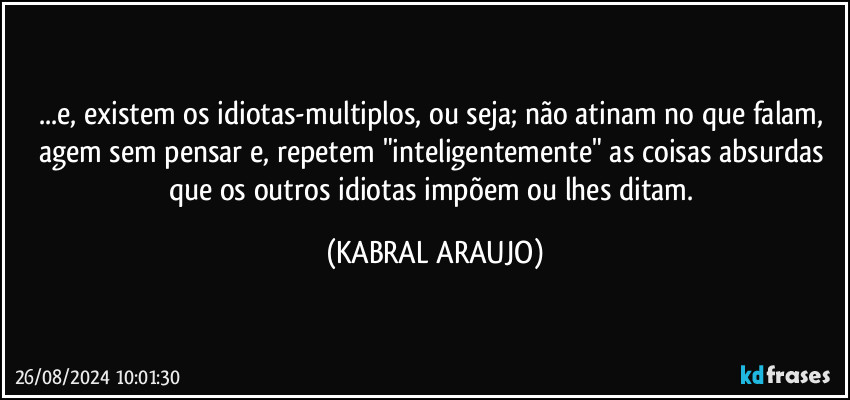 ...e, existem os idiotas-multiplos, ou seja; não atinam no que falam, agem sem pensar e, repetem "inteligentemente" as coisas absurdas que os outros idiotas impõem ou lhes ditam. (KABRAL ARAUJO)